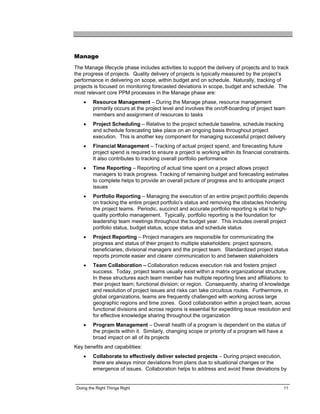 Manage
The Manage lifecycle phase includes activities to support the delivery of projects and to track
the progress of projects. Quality delivery of projects is typically measured by the project’s
performance in delivering on scope, within budget and on schedule. Naturally, tracking of
projects is focused on monitoring forecasted deviations in scope, budget and schedule. The
most relevant core PPM processes in the Manage phase are:
    •    Resource Management – During the Manage phase, resource management
         primarily occurs at the project level and involves the on/off-boarding of project team
         members and assignment of resources to tasks
    •    Project Scheduling – Relative to the project schedule baseline, schedule tracking
         and schedule forecasting take place on an ongoing basis throughout project
         execution. This is another key component for managing successful project delivery
    •    Financial Management – Tracking of actual project spend, and forecasting future
         project spend is required to ensure a project is working within its financial constraints.
         It also contributes to tracking overall portfolio performance
    •    Time Reporting – Reporting of actual time spent on a project allows project
         managers to track progress. Tracking of remaining budget and forecasting estimates
         to complete helps to provide an overall picture of progress and to anticipate project
         issues
    •    Portfolio Reporting – Managing the execution of an entire project portfolio depends
         on tracking the entire project portfolio’s status and removing the obstacles hindering
         the project teams. Periodic, succinct and accurate portfolio reporting is vital to high-
         quality portfolio management. Typically, portfolio reporting is the foundation for
         leadership team meetings throughout the budget year. This includes overall project
         portfolio status, budget status, scope status and schedule status
    •    Project Reporting – Project managers are responsible for communicating the
         progress and status of their project to multiple stakeholders: project sponsors,
         beneficiaries, divisional managers and the project team. Standardized project status
         reports promote easier and clearer communication to and between stakeholders
    •    Team Collaboration – Collaboration reduces execution risk and fosters project
         success. Today, project teams usually exist within a matrix organizational structure.
         In these structures each team member has multiple reporting lines and affiliations: to
         their project team; functional division; or region. Consequently, sharing of knowledge
         and resolution of project issues and risks can take circuitous routes. Furthermore, in
         global organizations, teams are frequently challenged with working across large
         geographic regions and time zones. Good collaboration within a project team, across
         functional divisions and across regions is essential for expediting issue resolution and
         for effective knowledge sharing throughout the organization
    •    Program Management – Overall health of a program is dependent on the status of
         the projects within it. Similarly, changing scope or priority of a program will have a
         broad impact on all of its projects
Key benefits and capabilities:
    •    Collaborate to effectively deliver selected projects – During project execution,
         there are always minor deviations from plans due to situational changes or the
         emergence of issues. Collaboration helps to address and avoid these deviations by


 Doing the Right Things Right                                                                   11
 