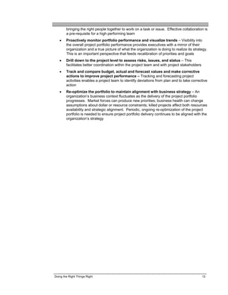 bringing the right people together to work on a task or issue. Effective collaboration is
        a pre-requisite for a high performing team
   •    Proactively monitor portfolio performance and visualize trends – Visibility into
        the overall project portfolio performance provides executives with a mirror of their
        organization and a true picture of what the organization is doing to realize its strategy.
        This is an important perspective that feeds recalibration of priorities and goals
   •    Drill down to the project level to assess risks, issues, and status – This
        facilitates better coordination within the project team and with project stakeholders
   •    Track and compare budget, actual and forecast values and make corrective
        actions to improve project performance – Tracking and forecasting project
        activities enables a project team to identify deviations from plan and to take corrective
        action
   •    Re-optimize the portfolio to maintain alignment with business strategy – An
        organization’s business context fluctuates as the delivery of the project portfolio
        progresses. Market forces can produce new priorities; business health can change
        assumptions about dollar or resource constraints; killed projects affect both resources
        availability and strategic alignment. Periodic, ongoing re-optimization of the project
        portfolio is needed to ensure project portfolio delivery continues to be aligned with the
        organization’s strategy




Doing the Right Things Right                                                                    12
 