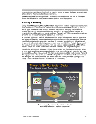 organization to reach the highest levels of maturity across all areas. A phased approach also
allows time for the organization to absorb change.
The Microsoft EPM Solution provides a flexible solution architecture that can be tailored to
match the objectives in each phase of a multi-phased PPM deployment.

Creating a Roadmap
Using the PPM Capability Maturity Model from the previous section, the gaps between current
state and desired future state will indicate where implementation efforts need to be focused.
Wider gaps will require more effort for designing the solution, engaging stakeholders in
change and training. Before determining the scope of PPM implementation phases, an
organization should envision an overall roadmap. Typically, a PPM implementation roadmap
presents one of two general paths: top down, or bottom up.
A top down approach – portfolio management first, project management next – is applicable
for organizations with a greater need for overall visibility and control of investments versus a
need for improved project execution practices. A top-down approach might follow this path:
Implementing Create and Select processes first (rolling-out MS Office Portfolio Server mostly
for Executives and Managers) and then Plan and Manage processes (rolling-out MS Office
Project Server and Project Professional for Team Members and Project Managers)
Conversely, a bottom up approach – project management first, portfolio management next –
is more applicable for organizations that require more support for project execution and have
less need for portfolio management. A bottom up approach could be: Implementing Plan and
Manage processes first (rolling-out MS Office Project Server and Project Professional mostly
for Managers and Team Members) and then Create and Select processes (rolling-out MS
Office Project Server and Project Professional for Executives)




                           There are generally two approaches to implementing the
                              entire MS EPM Solution – top down & bottom up.




 Doing the Right Things Right                                                                  14
 