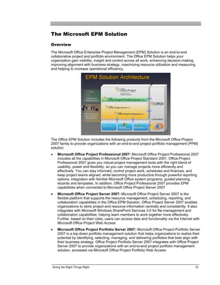 The Microsoft EPM Solution

Overview
The Microsoft Office Enterprise Project Management (EPM) Solution is an end-to-end
collaborative project and portfolio environment. The Office EPM Solution helps your
organization gain visibility, insight and control across all work, enhancing decision-making,
improving alignment with business strategy, maximizing resource utilization and measuring
and helping to increase operational efficiency.




The Office EPM Solution includes the following products from the Microsoft Office Project
2007 family to provide organizations with an end-to-end project portfolio management (PPM)
solution:
•   Microsoft Office Project Professional 2007: Microsoft Office Project Professional 2007
    includes all the capabilities in Microsoft Office Project Standard 2007. Office Project
    Professional 2007 gives you robust project management tools with the right blend of
    usability, power and flexibility, so you can manage projects more efficiently and
    effectively. You can stay informed, control project work, schedules and finances, and
    keep project teams aligned, while becoming more productive through powerful reporting
    options, integration with familiar Microsoft Office system programs, guided planning,
    wizards and templates. In addition, Office Project Professional 2007 provides EPM
    capabilities when connected to Microsoft Office Project Server 2007
•   Microsoft Office Project Server 2007: Microsoft Office Project Server 2007 is the
    flexible platform that supports the resource management, scheduling, reporting, and
    collaboration capabilities in the Office EPM Solution. Office Project Server 2007 enables
    organizations to store project and resource information centrally and consistently. It also
    integrates with Microsoft Windows SharePoint Services 3.0 for file management and
    collaboration capabilities, helping team members to work together more effectively.
    Further, based on their roles, users can access data and functionality via the Internet with
    Microsoft Office Project Web Access
•   Microsoft Office Project Portfolio Server 2007: Microsoft Office Project Portfolio Server
    2007 is a top-down portfolio management solution that helps organizations to realize their
    potential by identifying, selecting, managing, and delivering portfolios that best align with
    their business strategy. Office Project Portfolio Server 2007 integrates with Office Project
    Server 2007 to provide organizations with an end-to-end project portfolio management
    solution, accessed via Microsoft Office Project Portfolio Web Access



 Doing the Right Things Right                                                                15
 