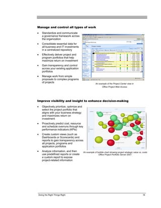 Manage and control all types of work
•   Standardize and communicate
    a governance framework across
    the organization
•   Consolidate essential data for
    all business and IT investments
    in a centralized repository
•   Effectively deliver project and
    program portfolios that help
    maximize return on investment
•   Gain transparency and control
    across your existing application
    portfolios
•   Manage work from simple
    proposals to complex programs
    of projects                                         An example of the Project Center view in
                                                               Office Project Web Access




Improve visibility and insight to enhance decision-making
•   Objectively prioritize, optimize and
    select the project portfolio that
    aligns with your business strategy
    and maximizes return on
    investment
•   Proactively predict cost, resource
    and schedule overruns through key
    performance indicators (KPIs)
•   Create custom views (such as
    Dashboards or Scorecards) and
    reports to gain transparency across
    all projects, programs and
    application portfolios
•   Analyze information, and then          An example of bubble chart showing project strategic value vs. costs
    use predefined reports or create                      Office Project Portfolio Server 2007.
    a custom report to expose
    project-related information




Doing the Right Things Right                                                                              16
 