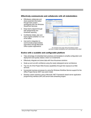 Effectively communicate and collaborate with all stakeholders
•   Effortlessly collaborate and
    share essential information
    through team project
    workspaces that use Windows
    SharePoint Services
•   Keep teams aligned through
    task assignments and
    timesheet reporting
•   Confidently initiate, plan and
    track projects whether in or out
    of the office
•   Use built-in integration to
    communicate project-related
    information through Microsoft
    Office system applications
                                                 An example home page with personalized content
                                          and links to project workspaces and a personalized time sheet


Evolve with a scalable and configurable platform
•   Take advantage of embedded best practices and templates to simplify configuration and
    deployment and quickly realize a return on investments
•   Effectively integrate and share data with line-of-business solutions
•   Scale up and out with confidence using the newly redesigned server architecture
•   Tap into all of the Project Web Access capabilities through their exposure as Web
    services
•   Incorporate business processes by using the Windows Workflow Service support for the
    Office Project Server 2007 new event model
•   Develop custom solutions using a Microsoft .NET Framework–based server application
    programming interface (API) and server-side scheduling engine




Doing the Right Things Right                                                                         17
 