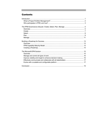 Contents
Introduction ................................................................................................................................ 1
   What is Project Portfolio Management? ................................................................................ 2
   Who participates in PPM, and how? ..................................................................................... 3

The PPM Governance Lifecycle: Create, Select, Plan, Manage............................................... 5
  Overview................................................................................................................................ 5
  Create .................................................................................................................................... 7
  Select..................................................................................................................................... 8
  Plan........................................................................................................................................ 9
  Manage................................................................................................................................ 11

Building a Roadmap for Success............................................................................................. 13
  Overview.............................................................................................................................. 13
  PPM Capability Maturity Model ........................................................................................... 13
  Creating a Roadmap ........................................................................................................... 14

The Microsoft EPM Solution .................................................................................................... 15
  Overview.............................................................................................................................. 15
  Manage and control all types of work.................................................................................. 16
  Improve visibility and insight to enhance decision-making.................................................. 16
  Effectively communicate and collaborate with all stakeholders .......................................... 17
  Evolve with a scalable and configurable platform ............................................................... 17

Conclusion ............................................................................................................................... 19
 