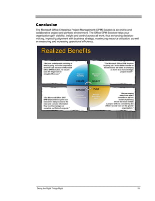 Conclusion
The Microsoft Office Enterprise Project Management (EPM) Solution is an end-to-end
collaborative project and portfolio environment. The Office EPM Solution helps your
organization gain visibility, insight and control across all work; thus enhancing decision-
making, improving alignment with business strategy, maximizing resource utilization, as well
as measuring and increasing operational efficiency.




 Doing the Right Things Right                                                             19
 