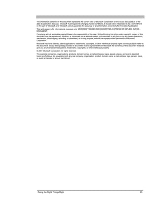 The information contained in this document represents the current view of Microsoft Corporation on the issues discussed as of the
date of publication. Because Microsoft must respond to changing market conditions, it should not be interpreted to be a commitment
on the part of Microsoft, and Microsoft cannot guarantee the accuracy of any information presented after the date of publication.
This white paper is for informational purposes only. MICROSOFT MAKES NO WARRANTIES, EXPRESS OR IMPLIED, IN THIS
DOCUMENT.
Complying with all applicable copyright laws is the responsibility of the user. Without limiting the rights under copyright, no part of this
document may be reproduced, stored in, or introduced into a retrieval system, or transmitted in any form or by any means (electronic,
mechanical, photocopying, recording, or otherwise), or for any purpose, without the express written permission of Microsoft
Corporation.
Microsoft may have patents, patent applications, trademarks, copyrights, or other intellectual property rights covering subject matter in
this document. Except as expressly provided in any written license agreement from Microsoft, the furnishing of this document does not
give you any license to these patents, trademarks, copyrights, or other intellectual property.
© 2001 Microsoft Corporation. All rights reserved.
The example companies, organizations, products, domain names, e-mail addresses, logos, people, places, and events depicted
herein are fictitious. No association with any real company, organization, product, domain name, e-mail address, logo, person, place,
or event is intended or should be inferred.




 Doing the Right Things Right                                                                                                           20
 