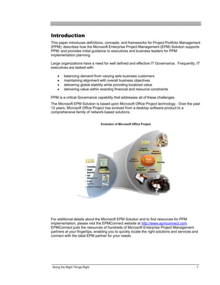Introduction
This paper introduces definitions, concepts, and frameworks for Project Portfolio Management
(PPM); describes how the Microsoft Enterprise Project Management (EPM) Solution supports
PPM; and provides initial guidance to executives and business leaders for PPM
implementation planning.

Large organizations have a need for well defined and effective IT Governance. Frequently, IT
executives are tasked with:

    •    balancing demand from varying sets business customers
    •    maintaining alignment with overall business objectives
    •    delivering global stability while providing localized value
    •    delivering value within exacting financial and resource constraints

PPM is a critical Governance capability that addresses all of these challenges.
The Microsoft EPM Solution is based upon Microsoft Office Project technology. Over the past
12 years, Microsoft Office Project has evolved from a desktop software product to a
comprehensive family of network-based solutions.


                                Evolution of Microsoft Office Project




For additional details about the Microsoft EPM Solution and to find resources for PPM
implementation, please visit the EPMConnect website at http://www.epmconnect.com.
EPMConnect puts the resources of hundreds of Microsoft Enterprise Project Management
partners at your fingertips, enabling you to quickly locate the right solutions and services and
connect with the ideal EPM partner for your needs.




 Doing the Right Things Right                                                                  1
 