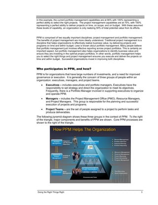 In this example, the current portfolio management capabilities are at 66% with 100% representing a
perfect ability to select the right projects. The project management capabilities are at 75%, with 100%
representing a perfect ability to deliver projects on time, on scope, and on budget. With these assumed
these levels of capability, an organization is only realizing 50% of total potential value from its efforts.



PPM is comprised of two equally important disciplines; project management and portfolio management.
The benefits of project management are more clearly understood. Traditional project management is a
discipline that helps organizations to effectively realize business value, by delivering projects and
programs on time and within budget. Less is known about portfolio management. Many people believe
that portfolio management just involves effective reporting across project portfolios. This is certainly an
important aspect, but portfolio management also helps organizations to identify business value and
ensure they are investing in the optimal project portfolios. In other words, portfolio management helps
you to select the right things and project management ensures you execute and deliver the projects on
time and within budget. Successful organizations invest in improving both disciplines.



Who participates in PPM, and how?
PPM is for organizations that have large numbers of investments, and a need for improved
governance or execution. It is generally the concern of three groups of people within an
organization: executives, managers, and project teams.
    •    Executives – includes executives and portfolio managers. Executives have the
         responsibility to set strategy and direct the organization to meet its objectives.
         Frequently, there is a Portfolio Manager involved in supporting executives to organize
         and operate PPM.
    •    Managers – includes the Project Management Office (PMO), Resource Managers,
         and Project Managers. This group is responsible for the planning and successful
         execution of projects and programs.
    •    Project Teams – are the set of people assigned to a project to perform tasks and
         produce deliverables.
The following pyramid diagram shows these three groups in the context of PPM. To the right
of the triangle, major components and benefits of PPM are shown. Core PPM processes are
shown to the right of the triangle.




 Doing the Right Things Right                                                                             3
 