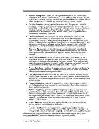 •    Demand Management – starts with having standard methods and structures for
         capturing all work ranging from simple support or change requests, to large complex
         projects and programs. Demand Management also includes definition of workflow for
         proper categorization, evaluation and characterization of the work request.
    •    Portfolio Selection – is the process of evaluating a portfolio of project requests,
         prioritizing the requests and approving or rejecting requests. To determine the best
         combination of projects, portfolio managers should use multiple criteria and analyses,
         including strategic, financial and risk. A portfolio selection that maximizes the
         portfolio’s value (as determined by the relevant criteria) given budget or resource
         constraints is considered “Optimized”.
    •    Capacity Planning – is a continuous process of evaluating an organization’s
         resources and performance to determine its capacity for production of work. It
         includes setting utilization targets for defined sets of people – usually by title and/or
         skill set. It also includes a collection of project metrics to understand productivity and
         subsequent adjustment of utilization targets. Proactive capacity planning allows
         organizations to finalize a release roadmap that maximizes resource utilization
    •    Resource Management – is about the assignment of resources to projects and
         tasks. For large organizations, this is typically an elaborate process that includes
         shuffling of resources to meet demands of project delivery schedules and project
         priorities.
    •    Financial Management – exists at both the project and portfolio levels. At the
         project level, financial management is the estimation of project costs and benefits,
         and tracking project expenditures against the project budget. At the portfolio level,
         financial management focuses on gaining visibility into spend (committed, planned
         and discretionary) and tracking the overall project portfolio budget.
    •    Project Scheduling – includes developing accurate project schedules; and defining
         repeatable best practice efforts. These two activities reinforce efforts to understand
         interdependencies between project schedules.
    •    Time Reporting – provides structures and methods for individual reporting of time
         spent on projects or tasks by resources. This information feeds project and portfolio
         reporting and provides visibility into the actual work progress, current work status and
         remaining work.
    •    Team Collaboration – in PPM, is the structured sharing of information to support
         knowledge sharing, change management, communication of schedule milestones,
         issues and risk management.
    •    Portfolio Reporting – provides visibility of the project portfolio to executives and
         functional leaders. To support sound decision-making and operational efficiency, a
         common view of projects and priorities is essential. By having executives, PMOs,
         and project managers share a common view of the organization, inefficiencies due to
         conflicting information are minimized and discussions can be focused on value-
         adding portfolio analysis.
    •    Project Reporting – helps to ensure consistent tracking of projects and efficient
         communication of project objectives and status.
    •    Program Management – can be viewed as management of large initiatives
         comprised of multiple projects. Programs should be aligned with an organization’s
         strategy and the results of a program are produced through the delivery of its projects
By examining the core processes within the context of each major lifecycle step (Create,
Select, Plan, Manage), definitions of key benefits and capabilities emerge.


 Doing the Right Things Right                                                                    6
 