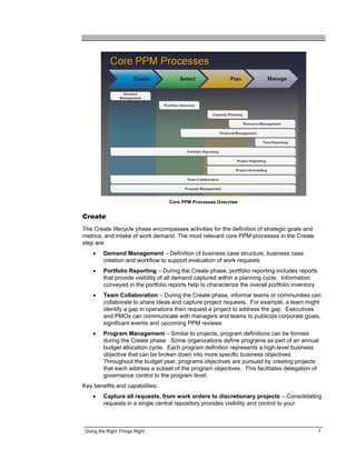 Core PPM Processes Overview


Create
The Create lifecycle phase encompasses activities for the definition of strategic goals and
metrics, and intake of work demand. The most relevant core PPM processes in the Create
step are:
    •    Demand Management – Definition of business case structure, business case
         creation and workflow to support evaluation of work requests
    •    Portfolio Reporting – During the Create phase, portfolio reporting includes reports
         that provide visibility of all demand captured within a planning cycle. Information
         conveyed in the portfolio reports help to characterize the overall portfolio inventory
    •    Team Collaboration – During the Create phase, informal teams or communities can
         collaborate to share ideas and capture project requests. For example, a team might
         identify a gap in operations then request a project to address the gap. Executives
         and PMOs can communicate with managers and teams to publicize corporate goals,
         significant events and upcoming PPM reviews
    •    Program Management – Similar to projects, program definitions can be formed
         during the Create phase. Some organizations define programs as part of an annual
         budget allocation cycle. Each program definition represents a high-level business
         objective that can be broken down into more specific business objectives.
         Throughout the budget year, programs objectives are pursued by creating projects
         that each address a subset of the program objectives. This facilitates delegation of
         governance control to the program level.
Key benefits and capabilities:
    •    Capture all requests, from work orders to discretionary projects – Consolidating
         requests in a single central repository provides visibility and control to your



 Doing the Right Things Right                                                                     7
 