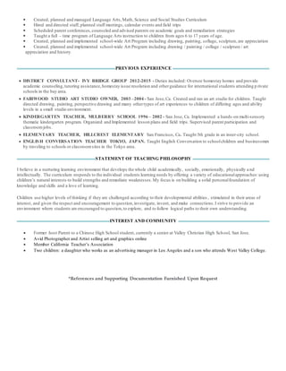  Created, planned and managed Language Arts,Math, Science and Social Studies Curriculum
 Hired and directed staff, planned staff meetings, calendar events and field trips
 Scheduled parent conferences,counseled and advised parents on academic goals and remediation strategies
 Taught a full – time program of Language Arts instruction to children from ages 6 to 17 years of age.
 Created, planned and implemented school-wide Art Program including drawing, painting, collage, sculpture,are appreciation
 Created, planned and implemented school-wide Art Program including drawing / painting / collage / sculpture / art
appreciation and history.
PREVIOUS EXPERIENCE
 DISTRICT CONSULTANT- IVY BRIDGE GROUP 2012-2015 - Duties included: Oversee homestay homes and provide
academic counseling,tutoring assistance,homestay issue resolution and otherguidance for international students attending p rivate
schools in the bay area.
 FAIRWOOD STUDIO ART STUDIO OWNER, 2003 –2004 - San Jose,Ca. Created and ran an art studio for children. Taught
directed drawing, painting, perspective drawing and many othertypes of art experiences to children of differing ages and ability
levels in a small studio environment.
 KINDERGARTEN TEACHER, MULBERRY SCHOOL 1996 – 2002 - San Jose, Ca. Implemented a hands-on multi-sensory
thematic kindergarten program. Organized and Implemented lesson plans and field trips. Supervised parent participation and
classroomjobs.
 ELEMENTARY TEACHER, HILLCREST ELEMENTARY San Francisco, Ca. Taught 5th grade in an inner-city school.
 ENGLISH CONVERSATION TEACHER TOKYO, JAPAN. Taught English Conversation to schoolchildren and businessmen
by traveling to schools or classroomsites in the Tokyo area.
STATEMENT OF TEACHING PHILOSOPHY
I believe in a nurturing learning environment that develops the whole child academically, socially, emotionally, physically a nd
intellectually. The curriculum responds to the individual students learning needs by offering a variety of educationalapproaches:using
children’s natural interests to build strengths and remediate weaknesses.My focus is on building a solid personalfoundation of
knowledge and skills and a love of learning.
Children use higher levels of thinking if they are challenged according to their developmental abilities , stimulated in their areas of
interest, and given the respect and encouragement to question,investigate, invent, and make connections.I strive to provide an
environment where students are encouraged to question,to explore, and to follow logical paths to their own understanding.
INTEREST AND COMMUNITY
 Former host Parent to a Chinese High School student, currently a senior at Valley Christian High School, San Jose.
 Avid Photographer and Artist selling art and graphics online
 Member California Teacher’s Association
 Two children: a daughter who works as an advertising manager in Los Angeles and a son who attends West Valley College.
*References and Supporting Documentation Furnished Upon Request
 