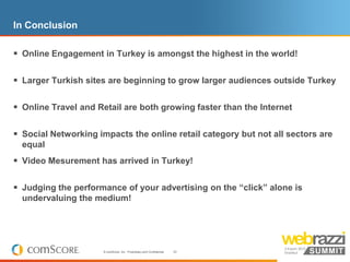 In Conclusion

 Online Engagement in Turkey is amongst the highest in the world!

 Larger Turkish sites are beginning to grow larger audiences outside Turkey

 Online Travel and Retail are both growing faster than the Internet

 Social Networking impacts the online retail category but not all sectors are
  equal
 Video Mesurement has arrived in Turkey!

 Judging the performance of your advertising on the “click” alone is
  undervaluing the medium!




                      © comScore, Inc. Proprietary and Confidential.   33
 