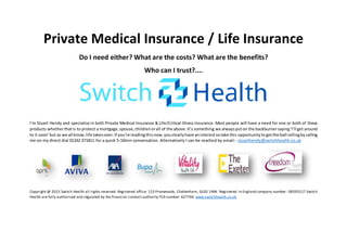 Private Medical Insurance / Life Insurance
Do I need either? What are the costs? What are the benefits?
Who can I trust?....
I’m Stuart Hendy and specialise in both Private Medical Insurance & Life/Critical Illness Insurance. Most people will have a need for one or both of these
products whetherthatis to protect a mortgage,spouse,childrenorall of the above.It’s something we alwaysputon the backburnersaying‘I’ll get around
to it soon’but as we all know,life takesover.If you’re readingthisnow, youclearlyhave aninterestsotake this opportunitytogetthe ball rollingbycalling
me on my direct dial 01242 371811 for a quick 5-10min conversation. Alternatively I can be reached by email:- stuarthendy@switchhealth.co.uk
Copyright @ 2015 Switch Health all rights reserved. Registered office: 123 Promenade, Cheltenham, GL50 1NW. Registered in England company number: 08593217 Switch
Health are fully authorised and regulated by the financial conduct authority FCA number: 627760 www.switchhealth.co.uk
 
