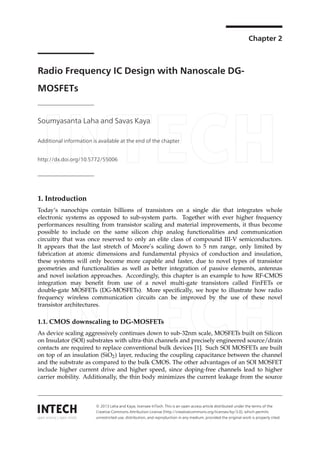 Chapter 2 
Radio Frequency IC Design with Nanoscale DG-MOSFETs 
Soumyasanta Laha and Savas Kaya 
Additional information is available at the end of the chapter 
http://dx.doi.org/10.5772/55006 
Provisional chapter 
Radio Frequency IC Design with Nanoscale 
DG-MOSFETs 
Soumyasanta Laha and Savas Kaya 
Additional information is available at the end of the chapter 
10.5772/55006 
1. Introduction 
Today’s nanochips contain billions of transistors on a single die that integrates whole 
electronic systems as opposed to sub-system parts. Together with ever higher frequency 
performances resulting from transistor scaling and material improvements, it thus become 
possible to include on the same silicon chip analog functionalities and communication 
circuitry that was once reserved to only an elite class of compound III-V semiconductors. 
It appears that the last stretch of Moore’s scaling down to 5 nm range, only limited by 
fabrication at atomic dimensions and fundamental physics of conduction and insulation, 
these systems will only become more capable and faster, due to novel types of transistor 
geometries and functionalities as well as better integration of passive elements, antennas 
and novel isolation approaches. Accordingly, this chapter is an example to how RF-CMOS 
integration may benefit from use of a novel multi-gate transistors called FinFETs or 
double-gate MOSFETs (DG-MOSFETs). More specifically, we hope to illustrate how radio 
frequency wireless communication circuits can be improved by the use of these novel 
transistor architectures. 
1.1. CMOS downscaling to DG-MOSFETs 
As device scaling aggressively continues down to sub-32nm scale, MOSFETs built on Silicon 
on Insulator (SOI) substrates with ultra-thin channels and precisely engineered source/drain 
contacts are required to replace conventional bulk devices [1]. Such SOI MOSFETs are built 
on top of an insulation (SiO2) layer, reducing the coupling capacitance between the channel 
and the substrate as compared to the bulk CMOS. The other advantages of an SOI MOSFET 
include higher current drive and higher speed, since doping-free channels lead to higher 
carrier mobility. Additionally, the thin body minimizes the current leakage from the source 
©2012 Laha and Kaya, licensee InTech. This is an open access chapter distributed under the terms of the 
Creative Commons Attribution License (http://creativecommons.org/licenses/by/3.0), which permits unrestricted 
u©se 2, 0di1s3tr iLbauhtiao ann, adn Kdaryeap; rloicdeuncsteioen IninTeacnhy. mTheids iiusm a,np orpoevind eadcctehses oarritgicinlea ldwisotrrikbuistepdro upnerdlyerc titheed .terms of the 
Creative Commons Attribution License (http://creativecommons.org/licenses/by/3.0), which permits 
unrestricted use, distribution, and reproduction in any medium, provided the original work is properly cited. 
 