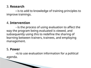 3. Research
- is to add to knowledge of training principles to
improve trainings.
4. Intervention
- is the process of using evaluation to affect the
way the program being evaluated is viewed, and
subsequently using this to redefine the sharing of
learning between trainers, trainees, and employing
management.
5. Power
-is to use evaluation information for a political
agenda.
 
