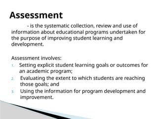 - is the systematic collection, review and use of
information about educational programs undertaken for
the purpose of improving student learning and
development.
Assessment involves:
1. Setting explicit student learning goals or outcomes for
an academic program;
2. Evaluating the extent to which students are reaching
those goals; and
3. Using the information for program development and
improvement.
Assessment
 