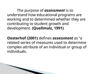 The purpose of assessment is to
understand how educational programs are
working and to determined whether they are
contributing to student growth and
development. (Quellmalz, 1991)
Oosterhof (2001) defines assessment as “a
related series of measures used to determine
complex attribute of an individual or group of
individuals.
 