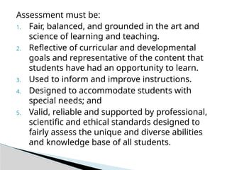 Assessment must be:
1. Fair, balanced, and grounded in the art and
science of learning and teaching.
2. Reflective of curricular and developmental
goals and representative of the content that
students have had an opportunity to learn.
3. Used to inform and improve instructions.
4. Designed to accommodate students with
special needs; and
5. Valid, reliable and supported by professional,
scientific and ethical standards designed to
fairly assess the unique and diverse abilities
and knowledge base of all students.
 