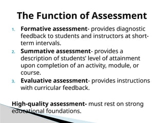 1. Formative assessment- provides diagnostic
feedback to students and instructors at short-
term intervals.
2. Summative assessment- provides a
description of students’ level of attainment
upon completion of an activity, module, or
course.
3. Evaluative assessment- provides instructions
with curricular feedback.
High-quality assessment- must rest on strong
educational foundations.
The Function of Assessment
 