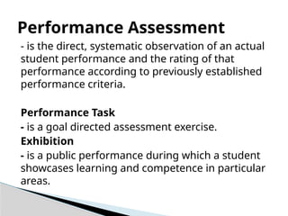 - is the direct, systematic observation of an actual
student performance and the rating of that
performance according to previously established
performance criteria.
Performance Task
- is a goal directed assessment exercise.
Exhibition
- is a public performance during which a student
showcases learning and competence in particular
areas.
Performance Assessment
 