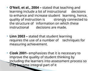  O’Neil, et al., 2004 – stated that teaching and
learning include a lot of instructional decisions
to enhance and increase student learning, hence,
quality of instruction is strongly connected to
the structure of information on which these
instructional decisions are made.
 Linn 2003 – stated that student learning
requires the use of a number of techniques for
measuring achievement.
 Cizek 2001- emphasizes that it is necessary to
improve the quality of student thinking by
including the learners into assessment process so
they become integral part of it
 