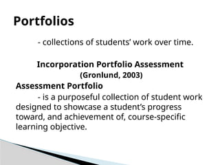 - collections of students’ work over time.
Incorporation Portfolio Assessment
(Gronlund, 2003)
Assessment Portfolio
- is a purposeful collection of student work
designed to showcase a student’s progress
toward, and achievement of, course-specific
learning objective.
Portfolios
 