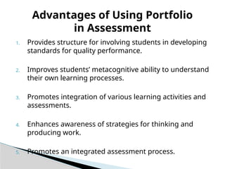 1. Provides structure for involving students in developing
standards for quality performance.
2. Improves students’ metacognitive ability to understand
their own learning processes.
3. Promotes integration of various learning activities and
assessments.
4. Enhances awareness of strategies for thinking and
producing work.
5. Promotes an integrated assessment process.
Advantages of Using Portfolio
in Assessment
 