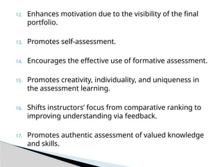 12. Enhances motivation due to the visibility of the final
portfolio.
13. Promotes self-assessment.
14. Encourages the effective use of formative assessment.
15. Promotes creativity, individuality, and uniqueness in
the assessment learning.
16. Shifts instructors’ focus from comparative ranking to
improving understanding via feedback.
17. Promotes authentic assessment of valued knowledge
and skills.
 