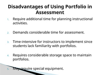 1. Require additional time for planning instructional
activities.
2. Demands considerable time for assessment.
3. Time-intensive for instructors to implement since
students lack familiarity with portfolios.
4. Requires considerable storage space to maintain
portfolios.
5. May require special equipment.
Disadvantages of Using Portfolio in
Assessment
 