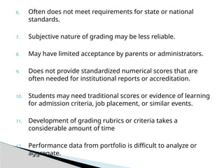 6. Often does not meet requirements for state or national
standards.
7. Subjective nature of grading may be less reliable.
8. May have limited acceptance by parents or administrators.
9. Does not provide standardized numerical scores that are
often needed for institutional reports or accreditation.
10. Students may need traditional scores or evidence of learning
for admission criteria, job placement, or similar events.
11. Development of grading rubrics or criteria takes a
considerable amount of time
12. Performance data from portfolio is difficult to analyze or
aggregate.
 