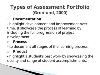 1. Documentation
- highlight development and improvement over
time. It showcase the process of learning by
including the full progression of project
development.
2. Process
- to document all stages of the learning process.
3. Product
- highlight a student’s best work by showcasing the
quality and range of student accomplishments.
Types of Assessment Portfolio
(Gronlund, 2000)
 
