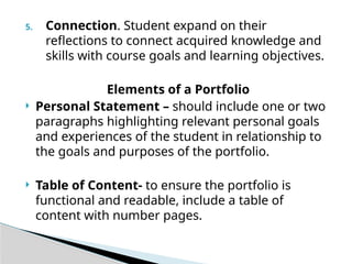 5. Connection. Student expand on their
reflections to connect acquired knowledge and
skills with course goals and learning objectives.
Elements of a Portfolio
 Personal Statement – should include one or two
paragraphs highlighting relevant personal goals
and experiences of the student in relationship to
the goals and purposes of the portfolio.
 Table of Content- to ensure the portfolio is
functional and readable, include a table of
content with number pages.
 