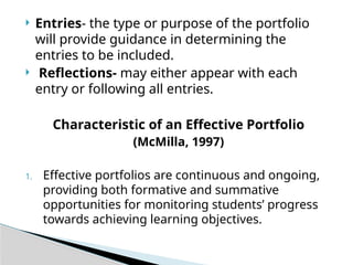  Entries- the type or purpose of the portfolio
will provide guidance in determining the
entries to be included.
 Reflections- may either appear with each
entry or following all entries.
Characteristic of an Effective Portfolio
(McMilla, 1997)
1. Effective portfolios are continuous and ongoing,
providing both formative and summative
opportunities for monitoring students’ progress
towards achieving learning objectives.
 