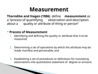 Thorndike and Hagen (1986) define measurement as
a “process of quantifying observation and description
about a quality or attribute of thing or person”
 Process of Measurement
1. Identifying and defining the quality or attribute that is to be
measured;
2. Determining a set of operations by which the attribute may be
made manifest and perceivable; and
3. Establishing a set of procedures or definitions for translating
observations into quantitative statement of degree or amount.
Measurement
 