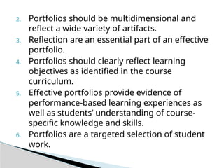 2. Portfolios should be multidimensional and
reflect a wide variety of artifacts.
3. Reflection are an essential part of an effective
portfolio.
4. Portfolios should clearly reflect learning
objectives as identified in the course
curriculum.
5. Effective portfolios provide evidence of
performance-based learning experiences as
well as students’ understanding of course-
specific knowledge and skills.
6. Portfolios are a targeted selection of student
work.
 