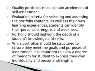 7. Quality portfolios must contain an element of
self-assessment.
8. Evaluation criteria for selecting and assessing
the portfolio contents, as well ass their own
learning experiences, students can identify
their personal strengths and weakness.
9. Portfolio should highlight the depth of a
student’s knowledge and skills,
10. While portfolios should be structured to
ensure they meet the goals and purposes of
assessment, it is important to allow a degree
of freedom for student to express their own
individuality and personal strengths.
 