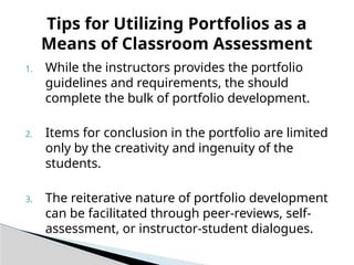 1. While the instructors provides the portfolio
guidelines and requirements, the should
complete the bulk of portfolio development.
2. Items for conclusion in the portfolio are limited
only by the creativity and ingenuity of the
students.
3. The reiterative nature of portfolio development
can be facilitated through peer-reviews, self-
assessment, or instructor-student dialogues.
Tips for Utilizing Portfolios as a
Means of Classroom Assessment
 