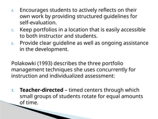 4. Encourages students to actively reflects on their
own work by providing structured guidelines for
self-evaluation.
5. Keep portfolios in a location that is easily accessible
to both instructor and students.
6. Provide clear guideline as well as ongoing assistance
in the development.
Polakowki (1993) describes the three portfolio
management techniques she uses concurrently for
instruction and individualized assessment:
7. Teacher-directed – timed centers through which
small groups of students rotate for equal amounts
of time.
 