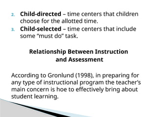 2. Child-directed – time centers that children
choose for the allotted time.
3. Child-selected – time centers that include
some “must do” task.
Relationship Between Instruction
and Assessment
According to Gronlund (1998), in preparing for
any type of instructional program the teacher’s
main concern is hoe to effectively bring about
student learning.
 