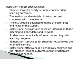 Instruction is most effective when:
1. Directed toward a clearly defined set of intended
learning outcomes.
2. The methods and materials of instruction are
congruent with the outcome.
3. The instruction is designed to fit the characteristics
and needs of the student.
4. Instructional decisions are based on information that is
meaningful, dependable and relevant.
5. Students are periodically informed concerning their
learning progress.
6. Remediation is provided for students not achieving the
intended learning.
7. Instructional effectiveness is periodically reviewed and
the intended learning outcomes and instruction are
modified as needed.
 