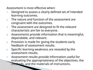 Assessment is most effective when:
1. Designed to assess a clearly defined set of intended
learning outcomes.
2. The nature and function of the assessment are
congruent with the outcomes.
3. The assessment are designed to fit the relevant
characteristic are fair to everyone.
4. Assessments provide information that is meaningful,
dependable, and relevant.
5. Provision is made for giving the students early
feedback of assessment results.
6. Specific learning weakness are revealed by the
assessment results.
7. Assessment results provide information useful for
evaluating the appropriateness of the objectives, the
methods, and the materials of instructions.
 