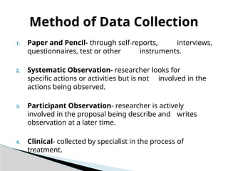 1. Paper and Pencil- through self-reports, interviews,
questionnaires, test or other instruments.
2. Systematic Observation- researcher looks for
specific actions or activities but is not involved in the
actions being observed.
3. Participant Observation- researcher is actively
involved in the proposal being describe and writes
observation at a later time.
4. Clinical- collected by specialist in the process of
treatment.
Method of Data Collection
 