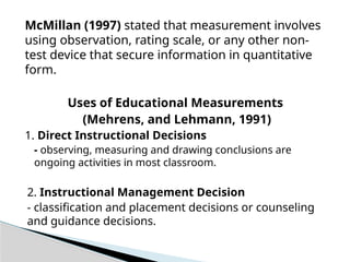 McMillan (1997) stated that measurement involves
using observation, rating scale, or any other non-
test device that secure information in quantitative
form.
Uses of Educational Measurements
(Mehrens, and Lehmann, 1991)
1. Direct Instructional Decisions
- observing, measuring and drawing conclusions are
ongoing activities in most classroom.
2. Instructional Management Decision
- classification and placement decisions or counseling
and guidance decisions.
 