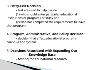 3. Entry-Exit Decision
- test are used to help decide;
(1) who should enter particular educational
institutions or programs of study and
(2) who has completed the requirements to leave
that program.
4. Program, Administrative, and Policy Decision
- decision that affect educational programs,
curricula and system.
5. Decisions Associated with Expanding Our
Knowledge Base.
- testing for educational research.
 