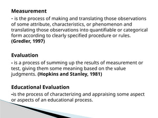 Measurement
- is the process of making and translating those observations
of some attribute, characteristics, or phenomenon and
translating those observations into quantifiable or categorical
form according to clearly specified procedure or rules.
(Gredler, 1997)
Evaluation
- is a process of summing up the results of measurement or
test, giving them some meaning based on the value
judgments. (Hopkins and Stanley, 1981)
Educational Evaluation
-is the process of characterizing and appraising some aspect
or aspects of an educational process.
 