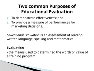 1. To demonstrate effectiveness; and
2. To provide a measure of performances for
marketing decisions.
Educational Evaluation is an assessment of reading,
written language, spelling and mathematics.
Evaluation
- the means used to determined the worth or value of
a training program.
Two common Purposes of
Educational Evaluation
 