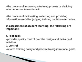 - the process of improving a training process or deciding
whether or not to continue it.
- the process of delineating, collecting and providing
information useful for judging training decision alternative.
In assessment of student learning, the following are
important:
1. Feedback
- provides quality control over the design and delivery of
activities.
2. Control
- relates training policy and practice to organizational goals.
 