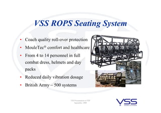 VSS Presentation to FDF
September 2008
VSS ROPS Seating System
• Coach quality roll-over protection
• MouleTec® comfort and healthcare
• From 4 to 14 personnel in full
combat dress, helmets and day
packs
• Reduced daily vibration dosage
• British Army – 500 systems
 