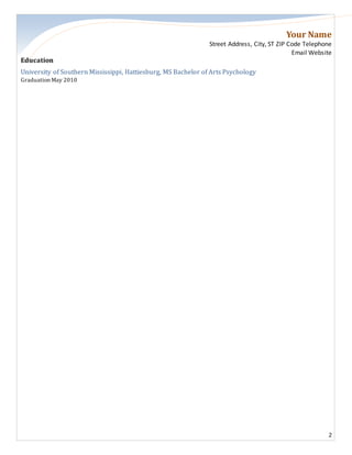 Your Name
Street Address, City, ST ZIP Code Telephone
Email Website
2
Education
University of Southern Mississippi, Hattiesburg, MS Bachelor of Arts Psychology
Graduation May 2010
 