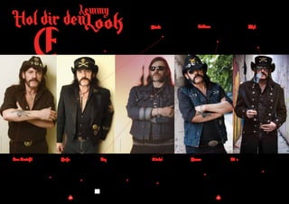 20
Lemmy
s gab wirklich nur einen Lemmy. Seinen Stil bis
aufs Detail zu kopieren geht gegen alles wofür sein
Name steht. Aber wenn du nach einer Anregung
für dein eigenes Rock-God-Image suchst, findest
du kein besseres Rollenmodel. Angefangen bei
Gesichtsbehaarung bis zu seinen Cowboy-Stiefeln,
findest du hier wie du dich wie Lemmy kleidest..
E
Face Gesicht
Du kannst dir keinen Backenbart und keinen
Schnurrbart wachsen lassen? Zu schade. Er
hat sich gelegentlich rasiert, aber jeder, der im
klassischen Lemmy Look unterwegs ist, kann
das nicht ohne Gesichtsbehaarung – auch eine
Pilotenbrille wäre nicht fehl am Platz.
Jacke
Erinnerst du dich an die klassische
Bikerjacke die Marlon Brando in
Die Wilden trug? Alle Lemmy-Fans
sollten eine haben. Je nachdem
welche Ära du wählst, kannst du auch
eine schwarze Jacke im Military Style
in Betracht ziehen.
Top
Hier hast du verschiedene
Möglichkeiten, ein Motörhead
T-Shirt, ein schwarzes Shirt, ein
schwarzes Westernhemd oder
nackten Oberkörper. Wenn du das
letztere auswählst, ist schw arze
Brustbehaarung ein Muss.
LookHol dir den
TimAnderson/REXShutterstock
©Photo:EddWestmacott/AlamyStockPhoto
TonyMottram/GettyImages
21
Images:xxxxxxxxxxxx
Kopf
Das glatte schwarze Haar ist
unübersehbar, dann kannst du
zwischen einem Cowboyhut
und seinem typischen schwarzen,
breitkrempigen Hut mit einem
Abzeichen von gekreuzten Schwertern
wählen.
Gürtel
In späteren Jahren wandte er sich
davon ab, aber du müsstest schon sehr
nach einer frühen Aufnahme von
Motörhead suchen, auf der Lemmy
nicht seinen berühmten Patronengürtel
trägt. Andererseits würde es auch ein
klassischer Ledergürtel mit Schnalle
tun.
Hosen
Das ist einfach, enge schwarze Jeans.
Doch wenn du besonders selbstsicher
bist, Lemmy zog auch gerne ein paar
kurze Jeans Shorts an – sehr, sehr kurze
Jeans Shorts!
Füße
Du hast die Wahl zwischen
Cowboystiefeln und … Cowboystiefeln.
In den frühen Tagen von Motörhead war
er für reinweiße Stiefel bekannt.
Tattoos
Lemmy hatte mehrere Tattoos. Das
berühmteste ist das Pik-Emblem auf
seinem linken Unterarm, worauf
steht: “Zum Verlieren geboren, zum
Gewinnen gelebt”
Hände
Vielleicht Ringe. Und natürlich
ein Glass Jack Daniel’s Old Nr. 7
und Coke
RobertJohn
 