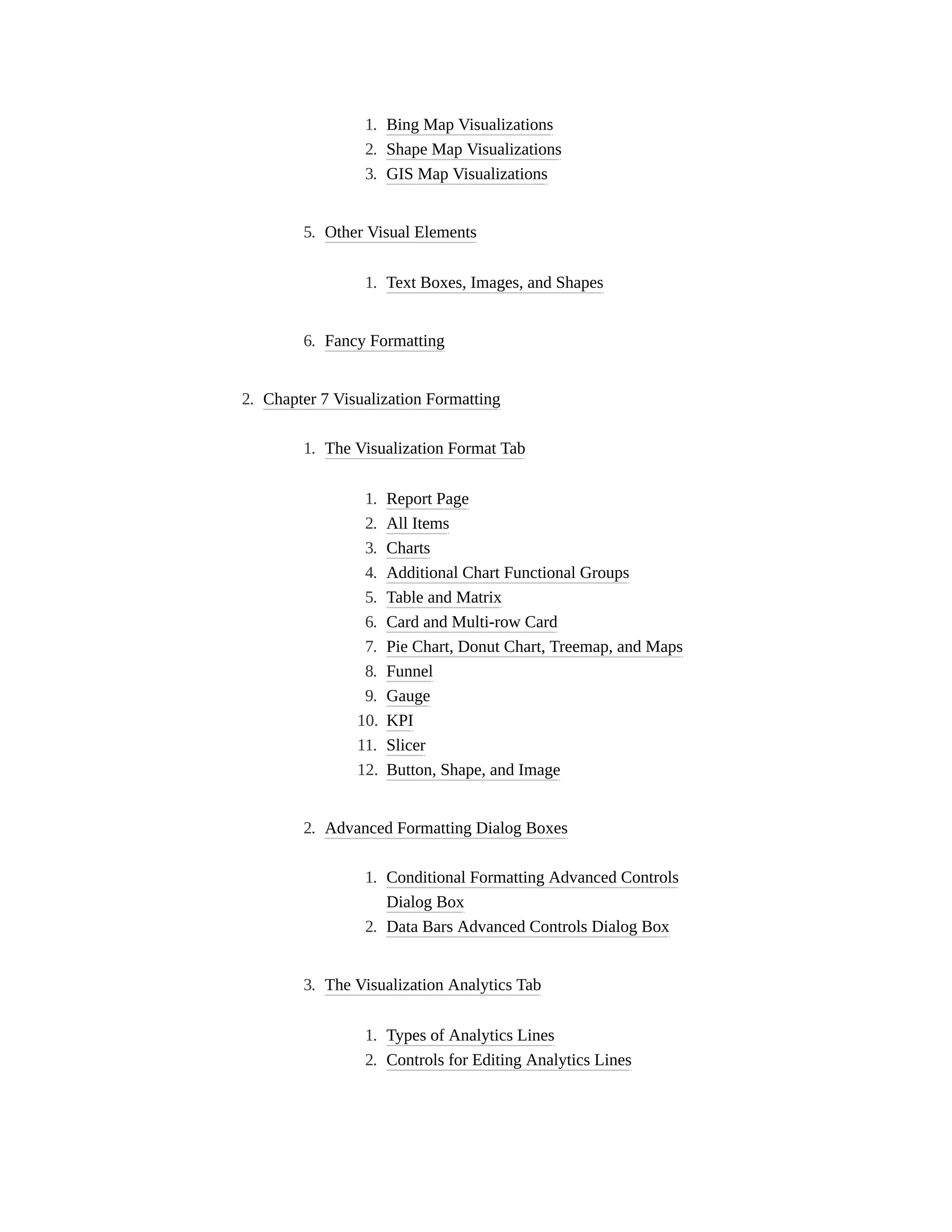 1. Bing Map Visualizations
2. Shape Map Visualizations
3. GIS Map Visualizations
5. Other Visual Elements
1. Text Boxes, Images, and Shapes
6. Fancy Formatting
2. Chapter 7 Visualization Formatting
1. The Visualization Format Tab
1. Report Page
2. All Items
3. Charts
4. Additional Chart Functional Groups
5. Table and Matrix
6. Card and Multi-row Card
7. Pie Chart, Donut Chart, Treemap, and Maps
8. Funnel
9. Gauge
10. KPI
11. Slicer
12. Button, Shape, and Image
2. Advanced Formatting Dialog Boxes
1. Conditional Formatting Advanced Controls
Dialog Box
2. Data Bars Advanced Controls Dialog Box
3. The Visualization Analytics Tab
1. Types of Analytics Lines
2. Controls for Editing Analytics Lines
 